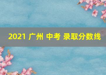 2021 广州 中考 录取分数线